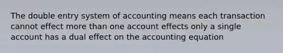 The double entry system of accounting means each transaction cannot effect <a href='https://www.questionai.com/knowledge/keWHlEPx42-more-than' class='anchor-knowledge'>more than</a> one account effects only a single account has a dual effect on <a href='https://www.questionai.com/knowledge/k7UJ6J5ODQ-the-accounting-equation' class='anchor-knowledge'>the accounting equation</a>