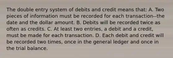 The double entry system of debits and credit means that: A. Two pieces of information must be recorded for each transaction--the date and the dollar amount. B. Debits will be recorded twice as often as credits. C. At least two entries, a debit and a credit, must be made for each transaction. D. Each debit and credit will be recorded two times, once in the general ledger and once in the trial balance.