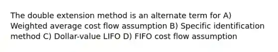 The double extension method is an alternate term for A) Weighted average cost flow assumption B) Specific identification method C) Dollar-value LIFO D) FIFO cost flow assumption