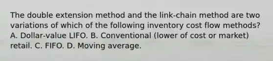 The double extension method and the link‐chain method are two variations of which of the following inventory cost flow methods? A. Dollar‐value LIFO. B. Conventional (lower of cost or market) retail. C. FIFO. D. Moving average.