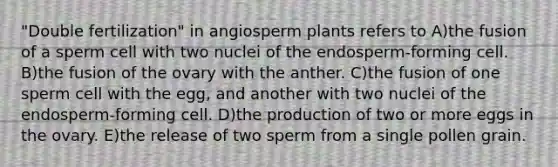 "Double fertilization" in angiosperm plants refers to A)the fusion of a sperm cell with two nuclei of the endosperm-forming cell. B)the fusion of the ovary with the anther. C)the fusion of one sperm cell with the egg, and another with two nuclei of the endosperm-forming cell. D)the production of two or more eggs in the ovary. E)the release of two sperm from a single pollen grain.