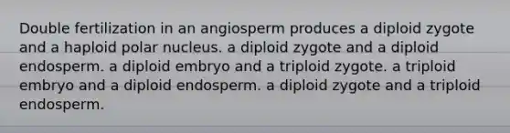 Double fertilization in an angiosperm produces a diploid zygote and a haploid polar nucleus. a diploid zygote and a diploid endosperm. a diploid embryo and a triploid zygote. a triploid embryo and a diploid endosperm. a diploid zygote and a triploid endosperm.