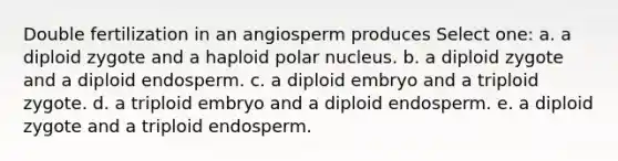 Double fertilization in an angiosperm produces Select one: a. a diploid zygote and a haploid polar nucleus. b. a diploid zygote and a diploid endosperm. c. a diploid embryo and a triploid zygote. d. a triploid embryo and a diploid endosperm. e. a diploid zygote and a triploid endosperm.