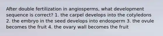 After double fertilization in angiosperms, what development sequence is correct? 1. the carpel develops into the cotyledons 2. the embryo in the seed develops into endosperm 3. the ovule becomes the fruit 4. the ovary wall becomes the fruit