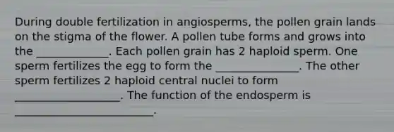 During double fertilization in angiosperms, the pollen grain lands on the stigma of the flower. A pollen tube forms and grows into the _____________. Each pollen grain has 2 haploid sperm. One sperm fertilizes the egg to form the _______________. The other sperm fertilizes 2 haploid central nuclei to form ___________________. The function of the endosperm is _________________________.