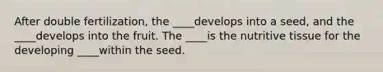 After double fertilization, the ____develops into a seed, and the ____develops into the fruit. The ____is the nutritive tissue for the developing ____within the seed.