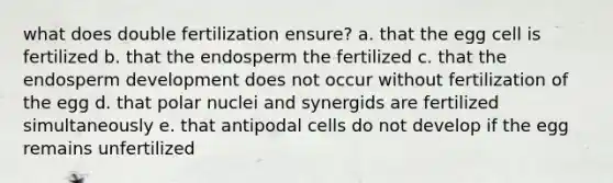 what does double fertilization ensure? a. that the egg cell is fertilized b. that the endosperm the fertilized c. that the endosperm development does not occur without fertilization of the egg d. that polar nuclei and synergids are fertilized simultaneously e. that antipodal cells do not develop if the egg remains unfertilized