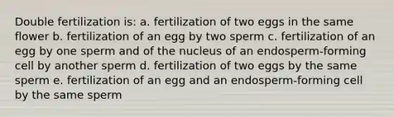 Double fertilization is: a. fertilization of two eggs in the same flower b. fertilization of an egg by two sperm c. fertilization of an egg by one sperm and of the nucleus of an endosperm-forming cell by another sperm d. fertilization of two eggs by the same sperm e. fertilization of an egg and an endosperm-forming cell by the same sperm