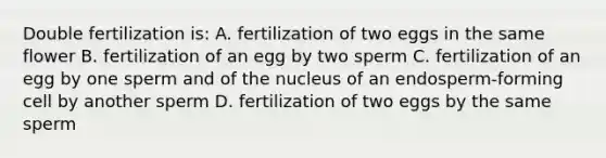 Double fertilization is: A. fertilization of two eggs in the same flower B. fertilization of an egg by two sperm C. fertilization of an egg by one sperm and of the nucleus of an endosperm-forming cell by another sperm D. fertilization of two eggs by the same sperm