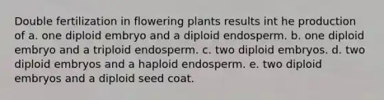 Double fertilization in flowering plants results int he production of a. one diploid embryo and a diploid endosperm. b. one diploid embryo and a triploid endosperm. c. two diploid embryos. d. two diploid embryos and a haploid endosperm. e. two diploid embryos and a diploid seed coat.