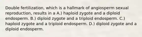 Double fertilization, which is a hallmark of angiosperm sexual reproduction, results in a A.) haploid zygote and a diploid endosperm. B.) diploid zygote and a triploid endosperm. C.) haploid zygote and a triploid endosperm. D.) diploid zygote and a diploid endosperm.