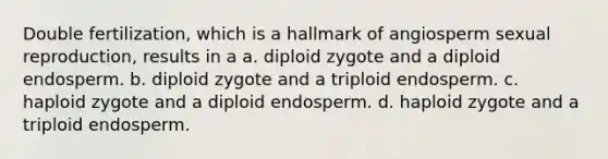 Double fertilization, which is a hallmark of angiosperm sexual reproduction, results in a a. diploid zygote and a diploid endosperm. b. diploid zygote and a triploid endosperm. c. haploid zygote and a diploid endosperm. d. haploid zygote and a triploid endosperm.