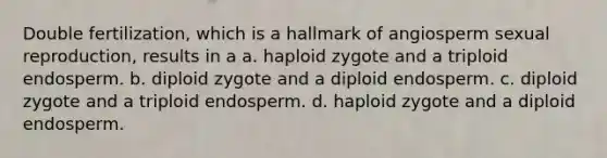 Double fertilization, which is a hallmark of angiosperm sexual reproduction, results in a a. haploid zygote and a triploid endosperm. b. diploid zygote and a diploid endosperm. c. diploid zygote and a triploid endosperm. d. haploid zygote and a diploid endosperm.