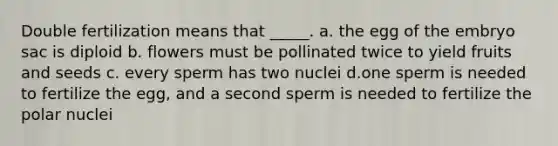 Double fertilization means that _____. a. the egg of the embryo sac is diploid b. flowers must be pollinated twice to yield fruits and seeds c. every sperm has two nuclei d.one sperm is needed to fertilize the egg, and a second sperm is needed to fertilize the polar nuclei