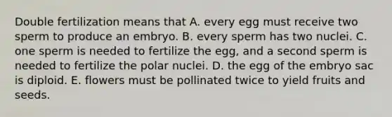 Double fertilization means that A. every egg must receive two sperm to produce an embryo. B. every sperm has two nuclei. C. one sperm is needed to fertilize the egg, and a second sperm is needed to fertilize the polar nuclei. D. the egg of the embryo sac is diploid. E. flowers must be pollinated twice to yield fruits and seeds.