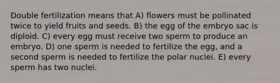 Double fertilization means that A) flowers must be pollinated twice to yield fruits and seeds. B) the egg of the embryo sac is diploid. C) every egg must receive two sperm to produce an embryo. D) one sperm is needed to fertilize the egg, and a second sperm is needed to fertilize the polar nuclei. E) every sperm has two nuclei.