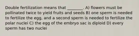 Double fertilization means that ________. A) flowers must be pollinated twice to yield fruits and seeds B) one sperm is needed to fertilize the egg, and a second sperm is needed to fertilize the polar nuclei C) the egg of the embryo sac is diploid D) every sperm has two nuclei