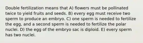 Double fertilization means that A) flowers must be pollinated twice to yield fruits and seeds. B) every egg must receive two sperm to produce an embryo. C) one sperm is needed to fertilize the egg, and a second sperm is needed to fertilize the polar nuclei. D) the egg of the embryo sac is diploid. E) every sperm has two nuclei.