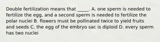 Double fertilization means that _____. A. one sperm is needed to fertilize the egg, and a second sperm is needed to fertilize the polar nuclei B. flowers must be pollinated twice to yield fruits and seeds C. the egg of the embryo sac is diploid D. every sperm has two nuclei