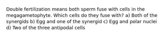 Double fertilization means both sperm fuse with cells in the megagametophyte. Which cells do they fuse with? a) Both of the synergids b) Egg and one of the synergid c) Egg and polar nuclei d) Two of the three antipodal cells