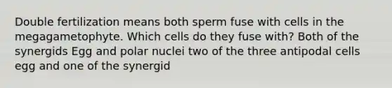 Double fertilization means both sperm fuse with cells in the megagametophyte. Which cells do they fuse with? Both of the synergids Egg and polar nuclei two of the three antipodal cells egg and one of the synergid