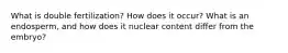 What is double fertilization? How does it occur? What is an endosperm, and how does it nuclear content differ from the embryo?