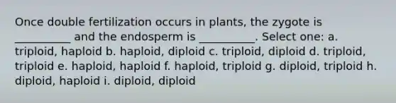 Once double fertilization occurs in plants, the zygote is __________ and the endosperm is __________. Select one: a. triploid, haploid b. haploid, diploid c. triploid, diploid d. triploid, triploid e. haploid, haploid f. haploid, triploid g. diploid, triploid h. diploid, haploid i. diploid, diploid