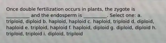 Once double fertilization occurs in plants, the zygote is __________ and the endosperm is __________. Select one: a. triploid, diploid b. haploid, haploid c. haploid, triploid d. diploid, haploid e. triploid, haploid f. haploid, diploid g. diploid, diploid h. triploid, triploid i. diploid, triploid