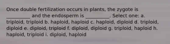 Once double fertilization occurs in plants, the zygote is __________ and the endosperm is __________. Select one: a. triploid, triploid b. haploid, haploid c. haploid, diploid d. triploid, diploid e. diploid, triploid f. diploid, diploid g. triploid, haploid h. haploid, triploid i. diploid, haploid