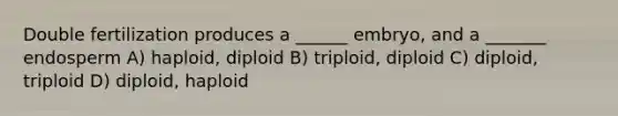 Double fertilization produces a ______ embryo, and a _______ endosperm A) haploid, diploid B) triploid, diploid C) diploid, triploid D) diploid, haploid