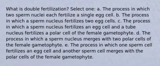 What is double fertilization? Select one: a. The process in which two sperm nuclei each fertilize a single egg cell. b. The process in which a sperm nucleus fertilizes two egg cells. c. The process in which a sperm nucleus fertilizes an egg cell and a tube nucleus fertilizes a polar cell of the female gametophyte. d. The process in which a sperm nucleus merges with two polar cells of the female gametophyte. e. The process in which one sperm cell fertilizes an egg cell and another sperm cell merges with the polar cells of the female gametophyte.