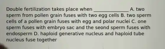 Double fertilization takes place when _______________ A. two sperm from pollen grain fuses with two egg cells B. two sperm cells of a pollen grain fuses with egg and polar nuclei C. one sperm fuses with embryo sac and the seond sperm fuses with endosperm D. haploid generative nucleus and haploid tube nucleus fuse together