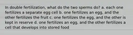 In double fertilization, what do the two sperms do? a. each one fertilizes a separate egg cell b. one fertilizes an egg, and the other fertilizes the fruit c. one fertilizes the egg, and the other is kept in reserve d. one fertilizes an egg, and the other fertilizes a cell that develops into stored food