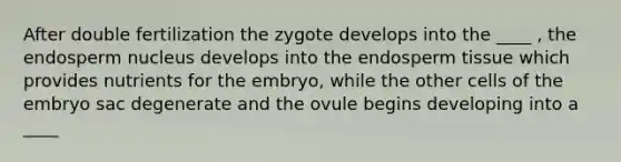 After double fertilization the zygote develops into the ____ , the endosperm nucleus develops into the endosperm tissue which provides nutrients for the embryo, while the other cells of the embryo sac degenerate and the ovule begins developing into a ____