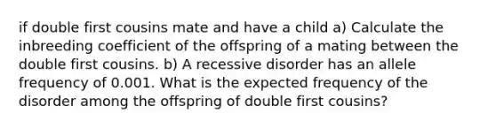 if double first cousins mate and have a child a) Calculate the inbreeding coefficient of the offspring of a mating between the double first cousins. b) A recessive disorder has an allele frequency of 0.001. What is the expected frequency of the disorder among the offspring of double first cousins?