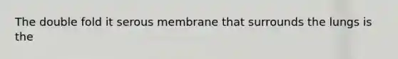 The double fold it serous membrane that surrounds the lungs is the