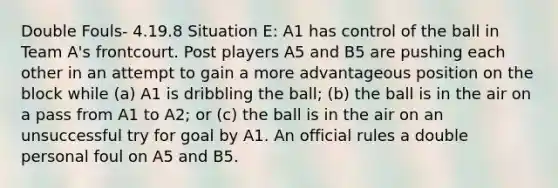 Double Fouls- 4.19.8 Situation E: A1 has control of the ball in Team A's frontcourt. Post players A5 and B5 are pushing each other in an attempt to gain a more advantageous position on the block while (a) A1 is dribbling the ball; (b) the ball is in the air on a pass from A1 to A2; or (c) the ball is in the air on an unsuccessful try for goal by A1. An official rules a double personal foul on A5 and B5.