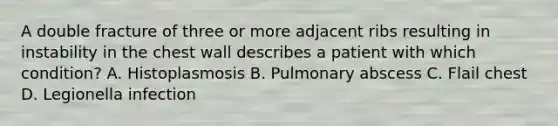 A double fracture of three or more adjacent ribs resulting in instability in the chest wall describes a patient with which condition? A. Histoplasmosis B. Pulmonary abscess C. Flail chest D. Legionella infection