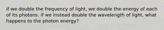 if we double the frequency of light, we double the energy of each of its photons. if we instead double the wavelength of light, what happens to the photon energy?