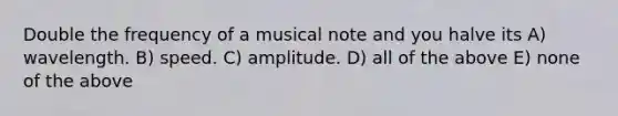 Double the frequency of a musical note and you halve its A) wavelength. B) speed. C) amplitude. D) all of the above E) none of the above