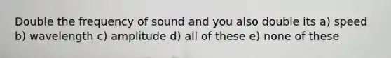 Double the frequency of sound and you also double its a) speed b) wavelength c) amplitude d) all of these e) none of these