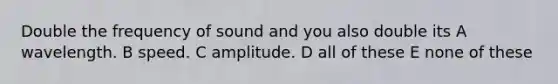 Double the frequency of sound and you also double its A wavelength. B speed. C amplitude. D all of these E none of these