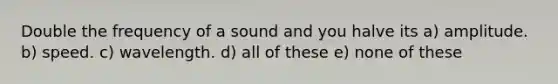 Double the frequency of a sound and you halve its a) amplitude. b) speed. c) wavelength. d) all of these e) none of these