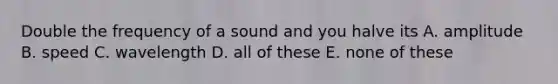 Double the frequency of a sound and you halve its A. amplitude B. speed C. wavelength D. all of these E. none of these