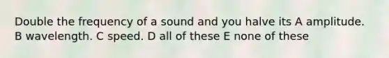 Double the frequency of a sound and you halve its A amplitude. B wavelength. C speed. D all of these E none of these