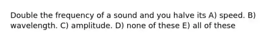 Double the frequency of a sound and you halve its A) speed. B) wavelength. C) amplitude. D) none of these E) all of these