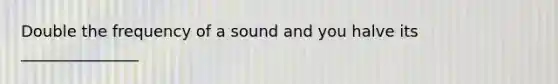 Double the frequency of a sound and you halve its _______________