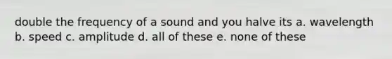 double the frequency of a sound and you halve its a. wavelength b. speed c. amplitude d. all of these e. none of these