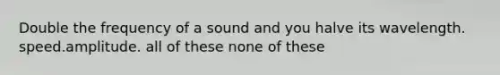 Double the frequency of a sound and you halve its wavelength. speed.amplitude. all of these none of these