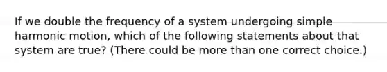 If we double the frequency of a system undergoing simple harmonic motion, which of the following statements about that system are true? (There could be more than one correct choice.)